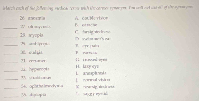 Match each of the following medical terms with the correct synonym. You will not use all of the synonyms.
_26. anosmia A. double vision
_27. otomycosis B. earache
C. farsightedness
_28. myopia
D. swimmer's ear
_29. amblyopia E. eye pain
_30. otalgia F. earwax
_31 cerumen G. crossed eyes
_32. hyperopia H. lazy eye
L anosphrasia
_33. strabismus J. normal vision
_34. ophthalmodynia K. nearsightedness
_35. diplopia L. saggy eyelid