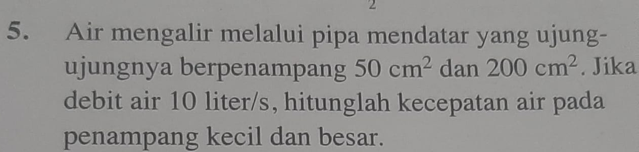 2 
5. Air mengalir melalui pipa mendatar yang ujung- 
ujungnya berpenampang 50cm^2 dan 200cm^2. Jika 
debit air 10 liter/s, hitunglah kecepatan air pada 
penampang kecil dan besar.