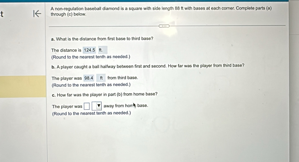 A non-regulation baseball diamond is a square with side length 88 ft with bases at each corner. Complete parts (a) 
through (c) below. 
a. What is the distance from first base to third base? 
The distance is 124.5 ft. 
(Round to the nearest tenth as needed.) 
b. A player caught a ball halfway between first and second. How far was the player from third base? 
The player was 98.4 ft from third base. 
(Round to the nearest tenth as needed.) 
c. How far was the player in part (b) from home base? 
The player was □ □ away from hom base. 
(Round to the nearest tenth as needed.)