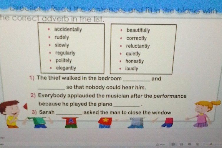 Directions: Read the sentences and fill in the blanks with
he correct adverb in the list.
accidentally beautifully
rudely correctly
slowly reluctantly
regularly quietly
politely honestly
elegantly loudly
1) The thief walked in the bedroom _and
_so that nobody could hear him.
2) Everybody applauded the musician after the performance
because he played the piano _.
3) Sarah _asked the man to close the window
s 
+