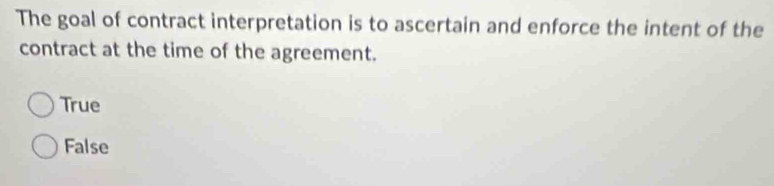 The goal of contract interpretation is to ascertain and enforce the intent of the
contract at the time of the agreement.
True
False