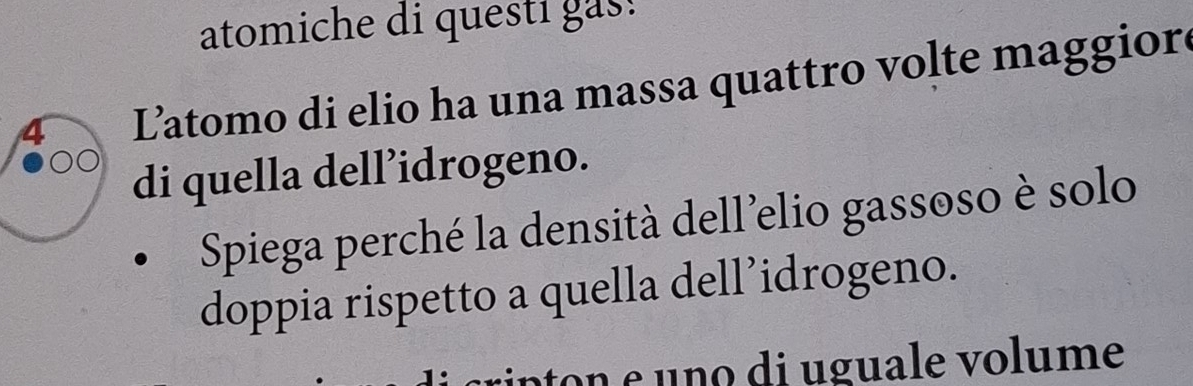 atomiche di questi gas! 
Latomo di elio ha una massa quattro volte maggior 
di quella dell’idrogeno. 
Spiega perché la densità dell'elio gassoso è solo 
doppia rispetto a quella dell’idrogeno. 
rinton e uno di uguale volume