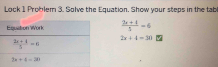 Lock 1 Problem 3. Solve the Equation. Show your steps in the tabl
 (2x+4)/5 =6
2x+4=30