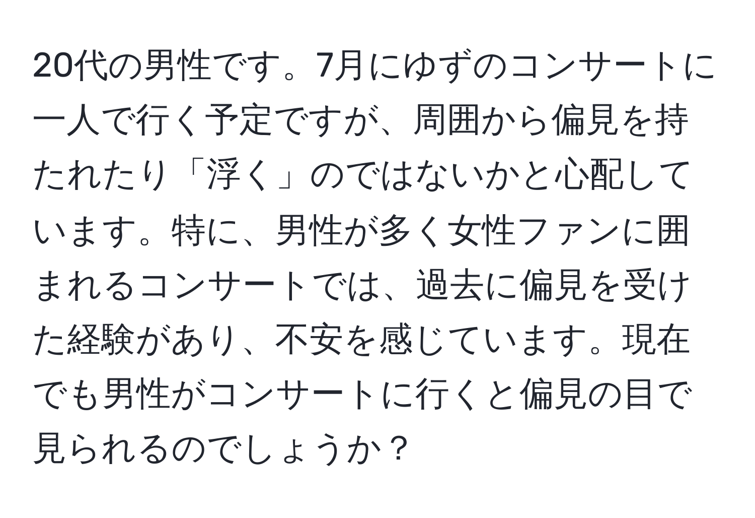 20代の男性です。7月にゆずのコンサートに一人で行く予定ですが、周囲から偏見を持たれたり「浮く」のではないかと心配しています。特に、男性が多く女性ファンに囲まれるコンサートでは、過去に偏見を受けた経験があり、不安を感じています。現在でも男性がコンサートに行くと偏見の目で見られるのでしょうか？