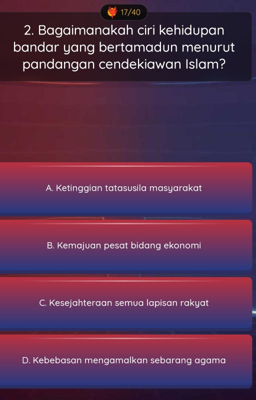 17/40
2. Bagaimanakah ciri kehidupan
bandar yang bertamadun menurut
pandangan cendekiawan Islam?
A. Ketinggian tatasusila masyarakat
B. Kemajuan pesat bidang ekonomi
C. Kesejahteraan semua lapisan rakyat
D. Kebebasan mengamalkan sebarang agama