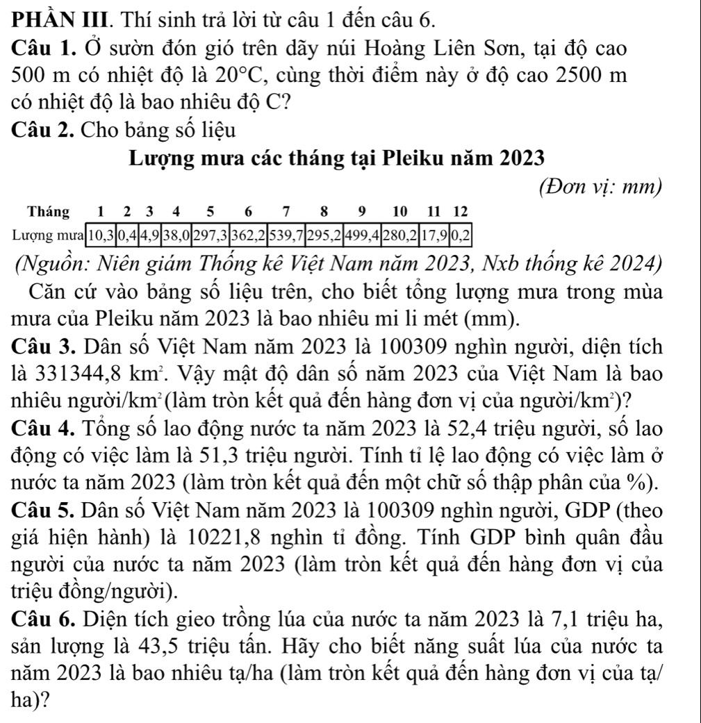 PHÀN III. Thí sinh trả lời từ câu 1 đến câu 6.
Câu 1. Ở sườn đón gió trên dãy núi Hoàng Liên Sơn, tại độ cao
500 m có nhiệt độ là 20°C , cùng thời điểm này ở độ cao 2500 m
có nhiệt độ là bao nhiêu độ C?
Câu 2. Cho bảng số liệu
Lượng mưa các tháng tại Pleiku năm 2023
(Đơn vị: mm)
(Nguồn: Niên giám Thống kê Việt Nam năm 2023, Nxb thống kê 2024)
Căn cứ vào bảng số liệu trên, cho biết tổng lượng mưa trong mùa
mưa của Pleiku năm 2023 là bao nhiêu mi li mét (mm).
Câu 3. Dân số Việt Nam năm 2023 là 100309 nghìn người, diện tích
là 331344,8km^2. Vậy mật độ dân số năm 2023 của Việt Nam là bao
nhiêu người/km² ( (làm tròn kết quả đến hàng đơn vị của người/ km^2) ?
Câu 4. Tổng số lao động nước ta năm 2023 là 52,4 triệu người, số lao
động có việc làm là 51,3 triệu người. Tính tỉ lệ lao động có việc làm ở
nước ta năm 2023 (làm tròn kết quả đến một chữ số thập phân của %).
Câu 5. Dân số Việt Nam năm 2023 là 100309 nghìn người, GDP (theo
giá hiện hành) là 10221,8 nghìn tỉ đồng. Tính GDP bình quân đầu
người của nước ta năm 2023 (làm tròn kết quả đến hàng đơn vị của
triệu đồng/người).
Câu 6. Diện tích gieo trồng lúa của nước ta năm 2023 là 7,1 triệu ha,
sản lượng là 43,5 triệu tấn. Hãy cho biết năng suất lúa của nước ta
năm 2023 là bao nhiêu tạ/ha (làm tròn kết quả đến hàng đơn vị của tạ/
ha)?