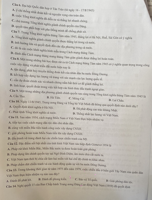 ian
Câu 6. Đại hội Quốc dân họp ở Tân Trào (từ ngày 16 - 17/8/1945)
A. ý chí thống nhất đoàn kết và nguyện vọng của toàn dân.
B. cuộc Tổng khởi nghĩa đã diễn ra và thắng lợi nhanh chóng.
t C. chủ trương Tổng khởi nghĩa giành chính quyền của Đảng.
D. quyết tâm phối hợp với phe Đồng minh đề chống phát xít.
Câu 7. Trong Tổng khởi nghĩa tháng Tám năm 1945, thắng lợi ở Hà Nội, Huế, Sài Gòn có ý nghĩa
A. Tổng khởi nghĩa giành chính quyền được thắng lợi trong cả nước.
B. ảnh hưởng lớn và quyết định đến các địa phương trong cả nước.
C. đó là các cuộc khởi nghĩa hình mẫu trong Cách mạng tháng Tám.
D. đánh dấu Cách mạng tháng mang tháng Tám giàn giành được thắng lợi hoàn toàn.
Câu 8. Một trong những bài học được rút ra từ Cách mạng tháng Tám năm 1945 có ý nghĩa quan trọng trong công
cuộc xây dựng và phát triển đắt nước hiện nay là
A. tận dụng, phát huy truyền thống đoàn kết của nhân dân ba nước Đông Dương.
B. kết hợp xây dựng lực lượng vũ trang với sức mạnh của lực lượng quốc tế.
C. cần dự đoán chính xác và nhanh chóng nắm bắt thời cơ để giành thắng lợi.
D. linh hoạt, quyết đoán trong việc kết hợp các hình thức đấu tranh ngoại giao.
Cầu 9. Một trong những địa phương giành chính quyền sau cùng trong Tổng khởi nghĩa tháng Tám năm 1945 là
A. Cần Thơ. B. Hà Tiên. C. Móng Cái. D. Lai Châu.
Câu 10. Ngày 13/8/1945, Trung ương Đảng và Tổng bộ Việt Minh đã thông qua quyết định nào dưới đây?
A. Quyết định khởi nghĩa ở Hà Nội. B. Đã phát động cao trào kháng Nhật.
C. Phát lệnh Tổng khởi nghĩa cả nước. D. Thống nhất lực lượng vũ Việt Nam.
Câu 11. Sau năm 1954, cách mạng Miền Nam ở Việt Nam thực hiện nhiệm vụ
A. tiếp tục cuộc cách mạng dân tộc dân chủ nhân dân.
B. cùng với miền Bắc tiến hành công cuộc xây dựng CNXH.
C. giải phóng hoàn toàn Miền Nam tiến lên xây dựng CNXH.
D. đấu tranh vũ trang đánh bại các chiến lược chiến tranh của Mỹ.
Câu 12. Đặc điểm nổi bật nhất của tình hình Việt Nam sau hiệp định Giơnevơ 1954 là
A. Pháp rút khỏi Miền Bắc, Miền Bắc nước ta được hoàn toàn giải phóng.
B. Pháp dựng lên chính quyền tay sai Ngô Đình Diệm, âm mưu chia cắt nước ta.
C. Việt Nam tạm thời bị chia cắt làm hai miền với hai chế độ chính trị khác nhau.
D. Pháp chấm dứt chiến tranh và các hành động quân sự với ba nước Đông Dương.
Câu 13. Trong khoảng thời gian từ năm 1975 đến năm 1979, cuộc chiến đầu ở biên giới Tây Nam của quân dân
Việt Nam thực hiện nhiệm vụ nào sau đây?
A. Đánh đổ phát xít. B. Đánh đồ phong kiến, C. Bảo vệ Tổ quốc. D. Giải phóng dân tộc.
Câu 14. Nghị quyết 15 của Ban Chấp hành Trung ương Đảng Lao động Việt Nam (1959) đã quyết định