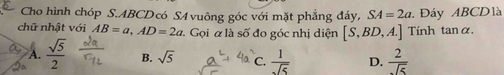 Cho hình chóp S. ABCDcó SA vuông góc với mặt phẳng đáy, SA=2a : Đáy ABCDlà
chữ nhật với AB=a, AD=2a : Gọi α là số đo góc nhị diện [S,BD,A.] Tính tanα.
R
A.  sqrt(5)/2 
B. sqrt(5)
C.  1/sqrt(5)   2/sqrt(5) 
D.