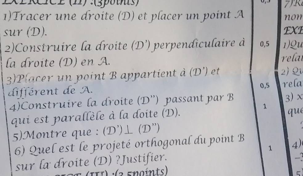 2XERICE (11) :(spothts) 
1)Tracer une droite (D) et placer un point A non 
sur (D). EXE 
2)Construire la droite (D') perpendiculaire à 0,5 ) Qu 
la droite (D) en A. 
relat 
3) P (acer un point B appartient à (D') et 
2) Q
différent de A. 0,5 rela 
4)Construire la droite (D'') passant par B
3) x
1 
qui est parallèle à la doite (D). 
que 
5)Montre que : (D')⊥ (D'') 
6) Quel est le projeté orthogonal du point B
1 4) 
sur la droite (D) ?Justifier.
-2
(III) :(2 5noínts) 
5