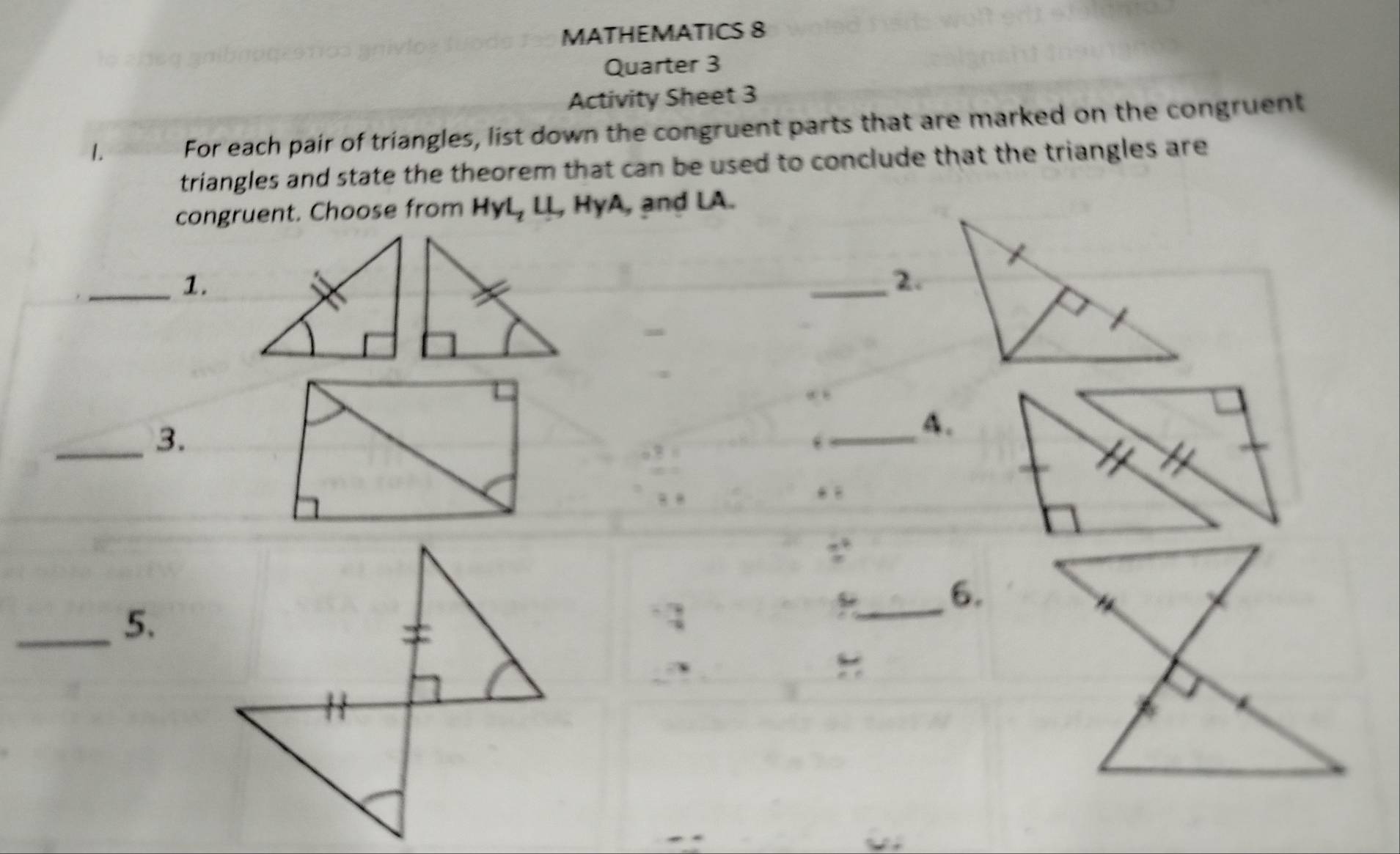 MATHEMATICS 8 
Quarter 3 
Activity Sheet 3 
1. For each pair of triangles, list down the congruent parts that are marked on the congruent 
triangles and state the theorem that can be used to conclude that the triangles are 
congruent. Choose from HyL, LL, HyA, and LA. 
_1. 
_2. 
_3. 
_ 
A. 
_6. 
_5.