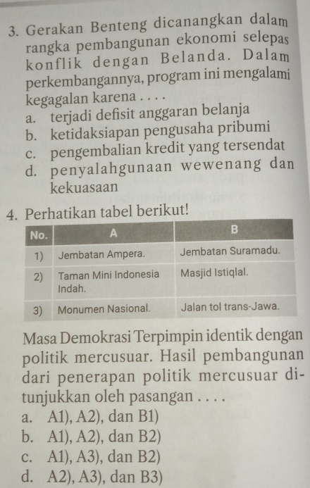 Gerakan Benteng dicanangkan dalam
rangka pembangunan ekonomi selepas
konflik dengan Belanda. Dalam
perkembangannya, program ini mengalami
kegagalan karena . . . .
a. terjadi defisit anggaran belanja
b. ketidaksiapan pengusaha pribumi
c. pengembalian kredit yang tersendat
d. penyalahgunaan wewenang dan
kekuasaan
Perhatikan tabel berikut!
Masa Demokrasi Terpimpin identik dengan
politik mercusuar. Hasil pembangunan
dari penerapan politik mercusuar di-
tunjukkan oleh pasangan . . . .
a. A1), A2), dan B1)
b. A1), A2), dan B2)
c. A1), A3), dan B2)
d. A2), A3), dan B3)