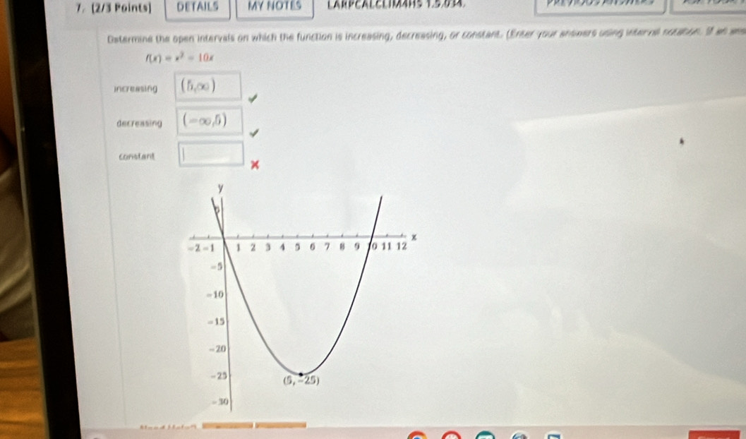 DETAILS MY NOTES
Ostermine the open intervals on which the function is increasing, decreasing, or constant. (Enter your answers using interne notaton. If an aas
f(x)=x^2-10x
increasing (5,∈fty )
decreasing (-∈fty ,5)
constant □