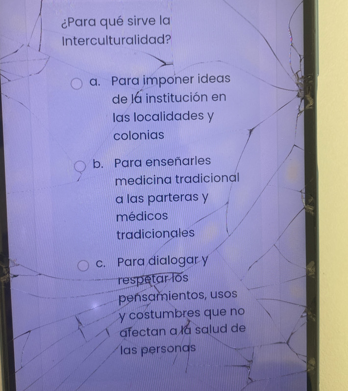 ¿Para qué sirve la
Interculturalidad?
a. Para imponer ideas
de la institución en
las localidades y
colonias
b. Para enseñarles
medicina tradicional
a las parteras y
médicos
tradicionales
c. Para dialogar y
respetar los
pensamientos, usos
y costumbres que no
afectan à la salud de
las personas