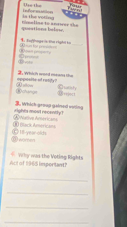 Use the Your
Turn!
information
in the voting
timeline to answer the
questions below.
1. Suffrage is the right to _.
A run for president
⑬ own property
O protest
D vote
2. Which word means the
opposite of ratify?
A allow Ⓒ satisfy
B change Ⓓ reject
3. Which group gained voting
rights most recently?
A Native Americans
B Black Americans
© 18 -year-olds
D women
Why was the Voting Rights
Act of 1965 important?
_
_
_
_