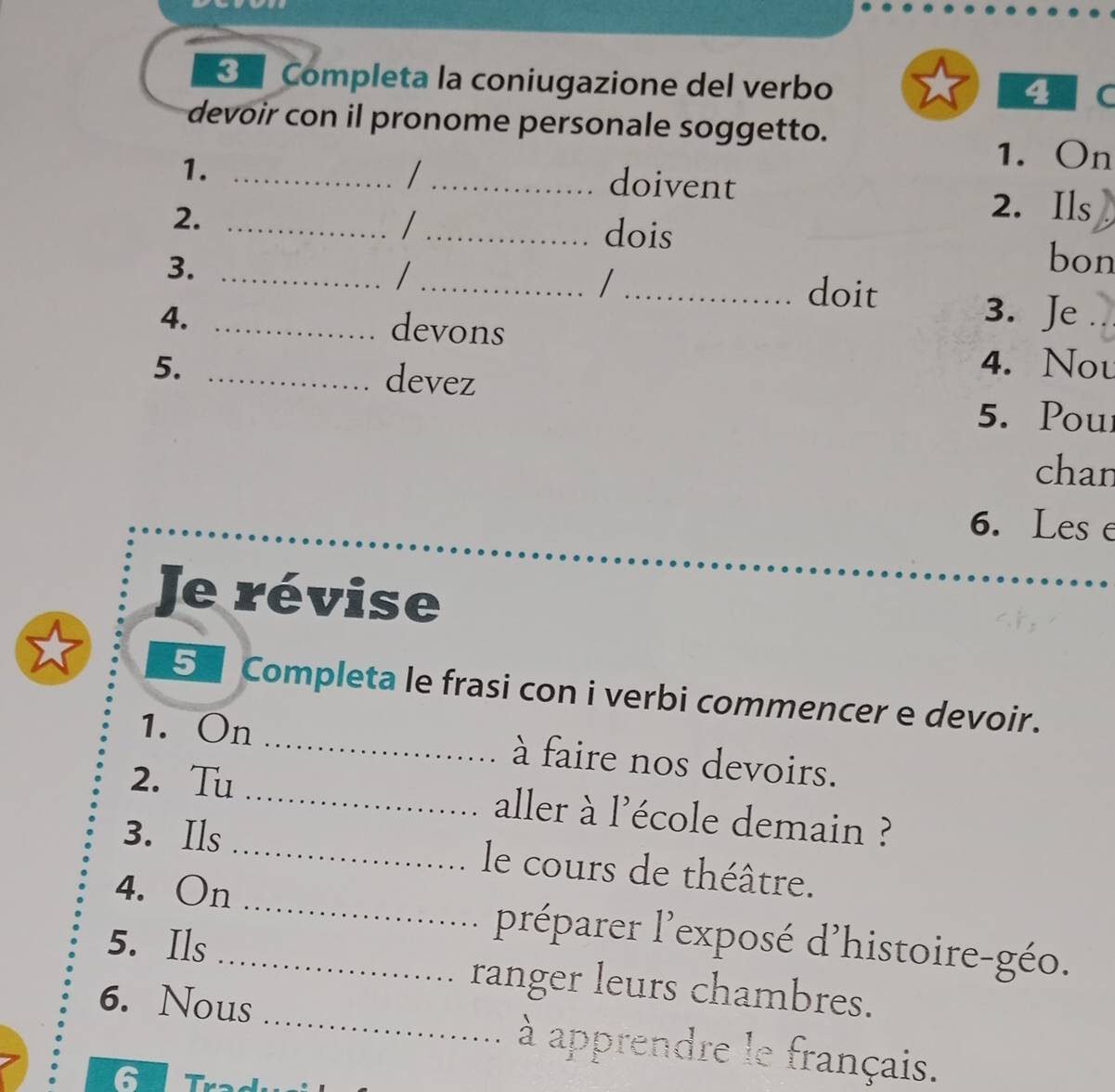 Completa la coniugazione del verbo 
4 C 
devoir con il pronome personale soggetto. 
1._ 
1. On 
_doivent 
2._ 
2. Ils 
/ _dois 
3._ 
_ 
bon 
/_ doit 
4. _devons 
3. Je 
5. _devez 
4. Nou 
5. Pou 
chan 
6. Les e 
Je révise 
5 Completa le frasi con i verbi commencer e devoir. 
1. On _à faire nos devoirs. 
2. Tu _aller à l'école demain ? 
3. Ils _le cours de théâtre. 
4. On _préparer l'exposé d'histoire-géo. 
5. Ils _ranger leurs chambres. 
6. Nous _ à apprendre le français. 
6 Três