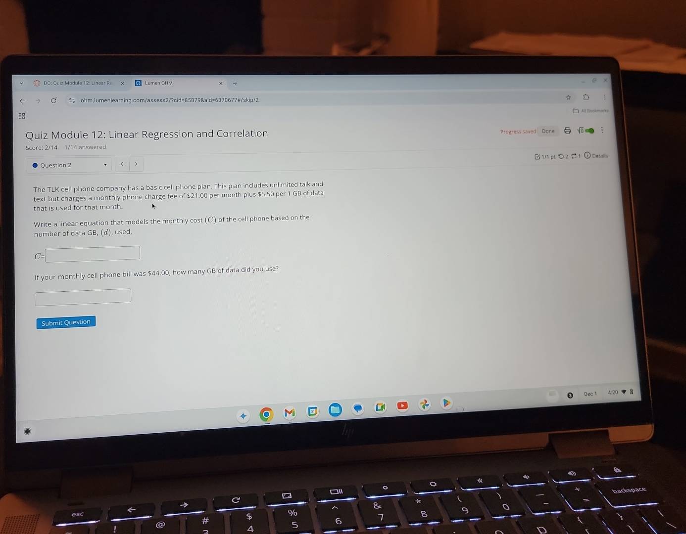 DO: Quiz Module 12: Linear R Lumen ÖHM 
ohm.Iumenlearning.com/assess2/?cid=85879&aid=6370677#/skip/2 
All Bookmarks 
: 
Quiz Module 12: Linear Regression and Correlation Progress saved Done 
Score: 2/14 1/14 answered 
Question 2 $21.00 per month plus $5.50 per 1 GB of data 
that is used for that month. 
Write a linear equation that models the monthly cost (C) of the cell phone based on the 
number of data GB, (d), used. 
If your monthly cell phone bill was $44.00, how many GB of data did you use? 
Submit Question 
Dec 1 
□1 。 。 
backspace 
& 
* 
esc
$ %
@ #
5
6
7 8 9 0
4