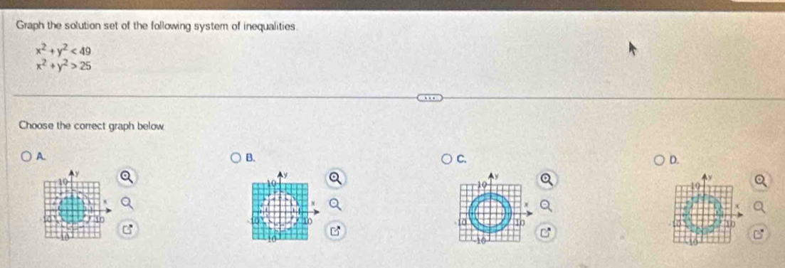 Graph the solution set of the following system of inequalities
x^2+y^2<49</tex>
x^2+y^2>25
Choose the correct graph below
A.
B.
C.
D.
1
10