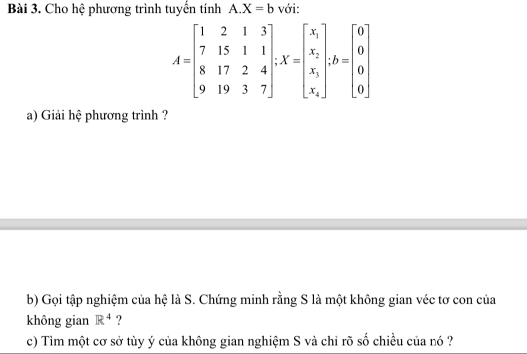 Cho hệ phương trình tuyến tính A. X=b với:
A=beginbmatrix 1&2&1&3 7&15&1&1 8&17&2&4 9&19&3&7endbmatrix , X=beginbmatrix x_1 x_2 x_1 x_2endbmatrix , b=beginbmatrix 0 0 0 0endbmatrix
a) Giải hệ phương trình ?
b) Gọi tập nghiệm của hệ là S. Chứng minh rằng S là một không gian véc tơ con của
không gian R^4 ?
c) Tìm một cơ sở tùy ý của không gian nghiệm S và chỉ rõ số chiều của nó ?