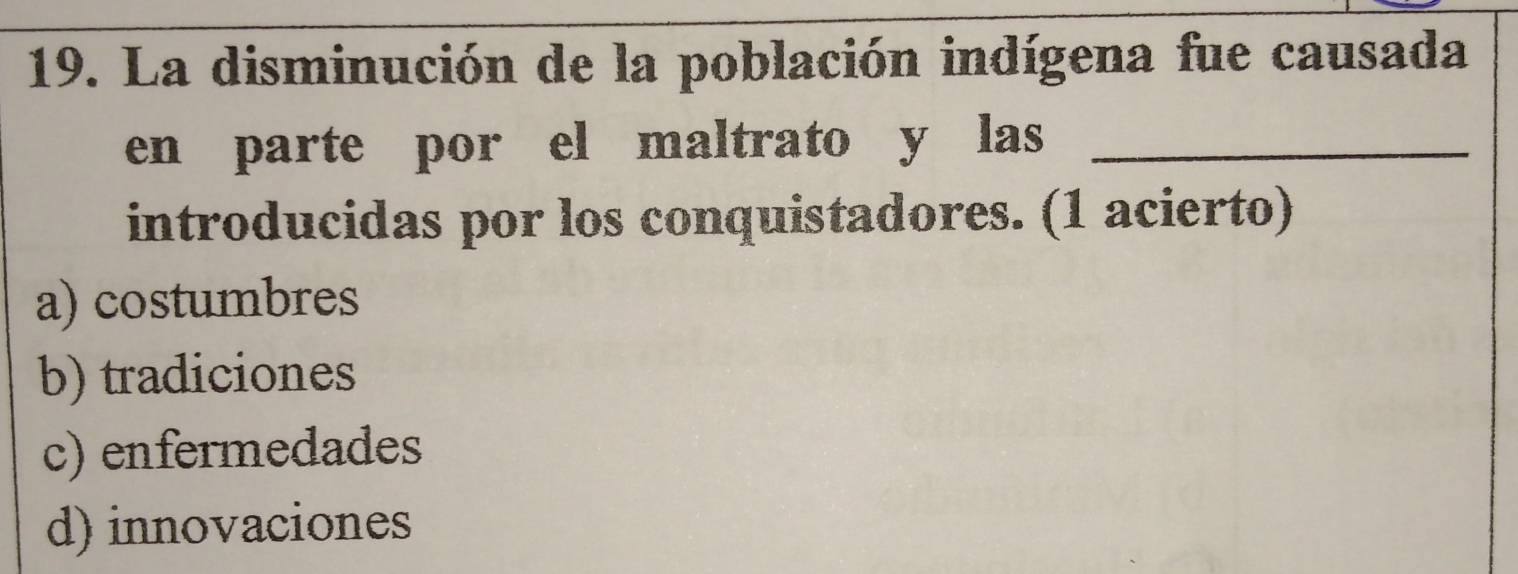 La disminución de la población indígena fue causada
en parte por el maltrato y las_
introducidas por los conquistadores. (1 acierto)
a) costumbres
b) tradiciones
c) enfermedades
d) innovaciones