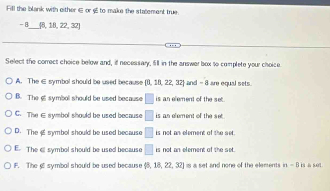 Fill the blank with either ∈ or ∉ to make the statement true.
-8 _  8,18,22,32
Select the correct choice below and, if necessary, fill in the answer box to complete your choice.
A. The ∈ symbol should be used because  8,18,22,32 and - 8 are equal sets.
B. The £ symbol should be used because □ is an element of the set.
C. The ∈ symbol should be used because □ is an element of the set.
D. The≌ symbol should be used because □ is not an element of the set.
E. The € symbol should be used because □ is not an element of the set.
F. The ∉ symbol should be used because  8,18,22,32 is a set and none of the elements in - 8 is a set.