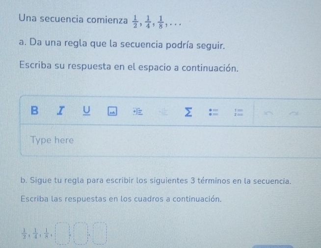 Una secuencia comienza  1/2 ,  1/4 ,  1/8 ,... 
a. Da una regla que la secuencia podría seguir. 
Escriba su respuesta en el espacio a continuación. 
B I U Σ :=  
Type here 
b. Sigue tu regla para escribir los siguientes 3 términos en la secuencia. 
Escriba las respuestas en los cuadros a continuación.
 1/2 ,  1/4 ,  1/8 , □ , □ , □