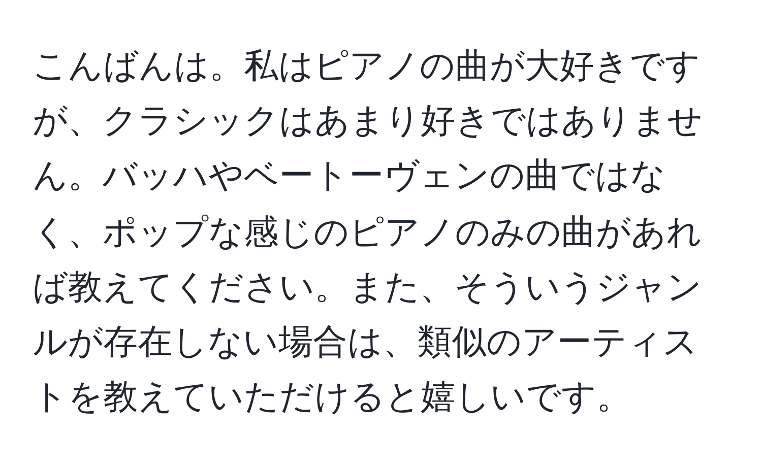 こんばんは。私はピアノの曲が大好きですが、クラシックはあまり好きではありません。バッハやベートーヴェンの曲ではなく、ポップな感じのピアノのみの曲があれば教えてください。また、そういうジャンルが存在しない場合は、類似のアーティストを教えていただけると嬉しいです。