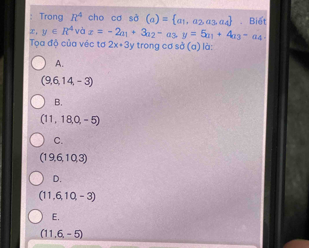 Trong R^4 cho cơ shat O(a)= a_1,a_2,a_3,a_4. Biết
x , y∈ R^4 và x=-2a_1+3a_2-a_3, y=5a_1+4a_3-a_4. 
Tọa độ của véc tơ 2x+3y trong cơ sở (a) là:
A.
(9,6,14,-3)
B.
(11,18,0,-5)
C.
(19,6,10,3)
D.
(11,6,10,-3)
E.
(11,6,-5)