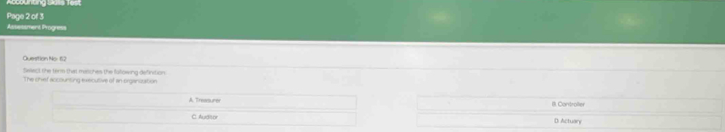 Accountng Sals Test
Page 2 of 3
Assessment Progress
Question No: 62
Select the term that matches the fullowing definition.
The chief accounting executive of an organization
A Treasure B. Controller
C. Auditor D. Actuary