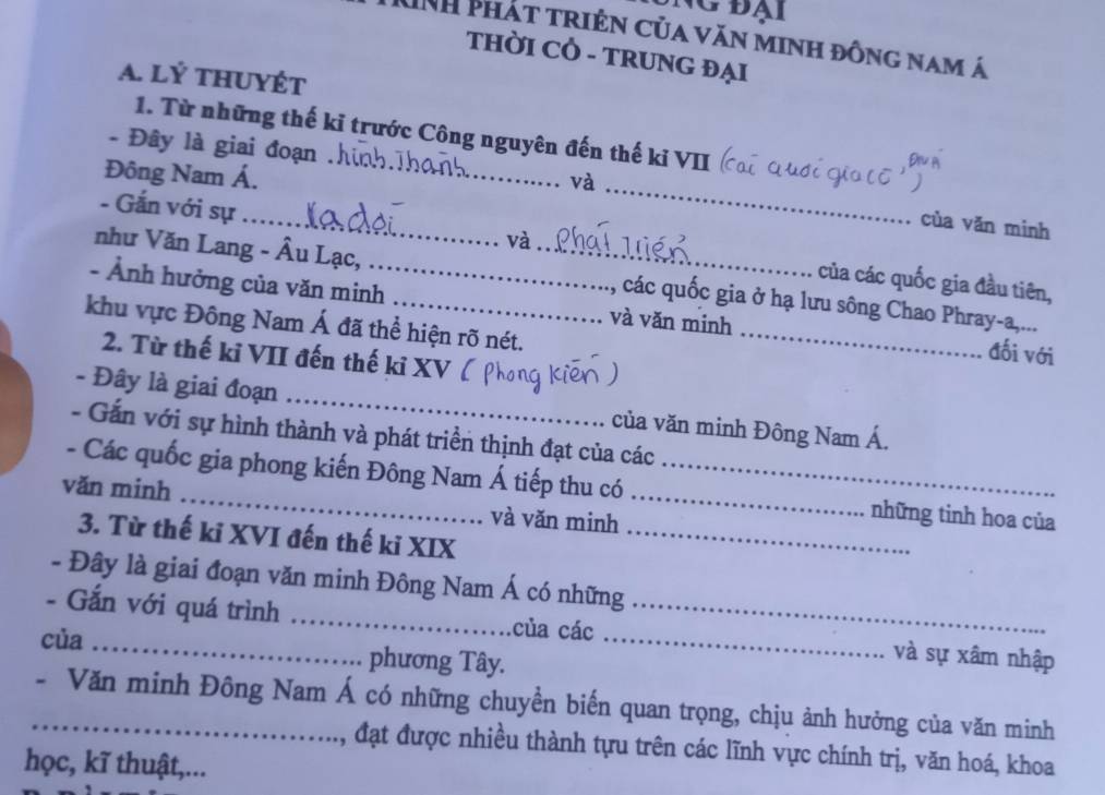 đại 
Th Phát triện của văn minh đông nam á 
THỜI CÔ - TRUNG ĐẠI 
A. lý tHUYÉT 
1. Từ những thế kỉ trước Công nguyên đến thế kỉ VII 
Đông Nam Á._ 
và 
- Đây là giai đoạn __cùa văn minh 
- Gắn với sự_ và của các quốc gia đầu tiên, 
như Văn Lang - Âu Lạc, _các quốc gia ở hạ lưu sông Chao Phray-a,... 
- Ảnh hưởng của văn minh_ và văn minh _đối với 
khu vực Đông Nam Á đã thể hiện rõ nét. 
2. Từ thế kỉ VII đến thế kỉ XV 
- Đây là giai đoạn _của văn minh Đông Nam Á. 
- Gắn với sự hình thành và phát triển thịnh đạt của các 
- Các quốc gia phong kiến Đông Nam Á tiếp thu có _những tinh hoa của 
văn minh _và văn minh_ 
3. Từ thế ki XVI đến thế ki XIX_ 
- Đây là giai đoạn văn minh Đông Nam Á có những 
- Gắn với quá trình _của các _và sự xâm nhập 
của _phương Tây._ 
_- Văn minh Đông Nam Á có những chuyền biến quan trọng, chịu ảnh hưởng của văn minh 
, đạt được nhiều thành tựu trên các lĩnh vực chính trị, văn hoá, khoa 
học, kĩ thuật,...