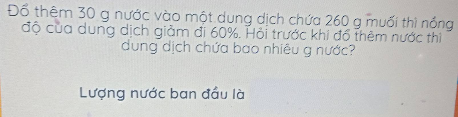 Đổ thêm 30 g nước vào một dung dịch chứa 260 g muối thì nổng 
độ của dung dịch giảm đi 60%. Hỏi trước khi đổ thêm nước thì 
dung dịch chứa bao nhiêu g nước? 
Lượng nước ban đầu là