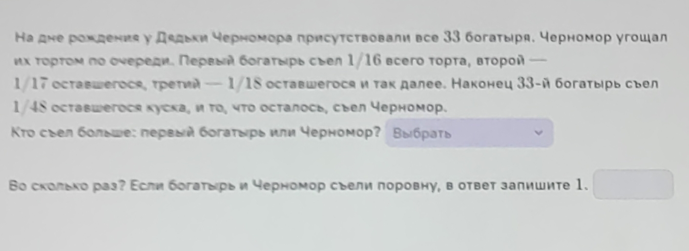 Ка дне рохдения у дεдьки черномора πрисуτствовали все 33 богатыря, черномор угошал 
ηх τορτοм πо оυеρеди. Πеρεый бοгаτεрьсыел 1/16 вcего τορτа, вτοροй —
1/17 оставшегося, τретий — 1/18 оставшегосяи так далее. Наконец 33 -й богаτырь сьел 
1/48 оставшегося куска, и το, чτο осталось, сыел черномор. 
Το съел больше: πервый богаτырь или черномор? Βыбρаτь 
Во сколько раз? Асли богаτырь и черномор сьели πоровну, в ответ залишите 1.