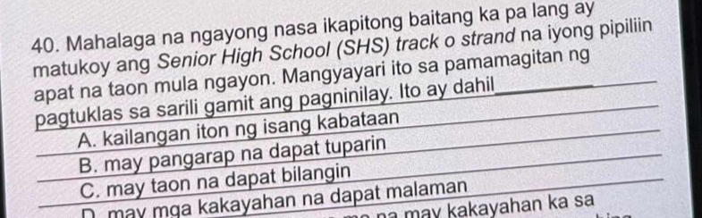 Mahalaga na ngayong nasa ikapitong baitang ka pa lang ay
matukoy ang Senior High School (SHS) track o strand na iyong pipiliin
apat na taon mula ngayon. Mangyayari ito sa pamamagitan ng
pagtuklas sa sarili gamit ang pagninilay. Ito ay dahil
A. kailangan iton ng isang kabataan
B. may pangarap na dapat tuparin
C. may taon na dapat bilangin
D may mɡa kakayahan na dapat malaman
a may kakayahan ka sa