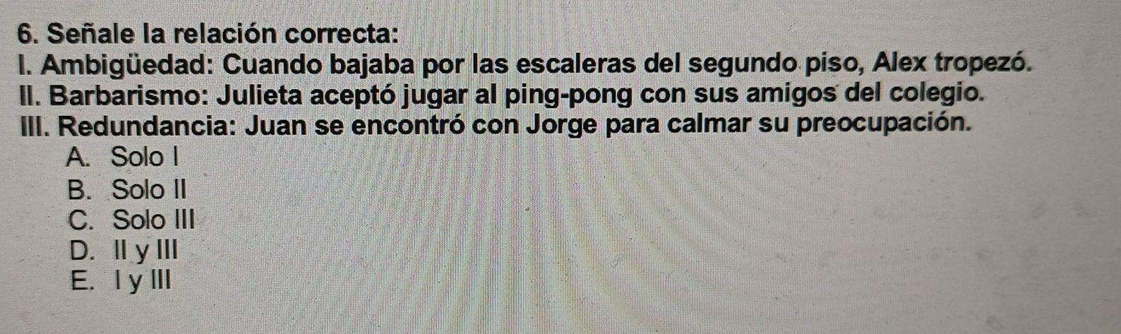 Señale la relación correcta:
I. Ambigüedad: Cuando bajaba por las escaleras del segundo piso, Alex tropezó.
II. Barbarismo: Julieta aceptó jugar al ping-pong con sus amigos del colegio.
III. Redundancia: Juan se encontró con Jorge para calmar su preocupación.
A. Solo I
B. Solo II
C. Solo III
D. Ⅱ yIII
E. IyIII