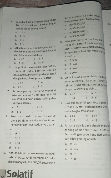 Anton membeli 18 buku. Harga
4. Luas dua buah persegi panjang adalah harus dibayar oleh Anton adalal_
a. Rp492.000,00
16cm^2 dan 64cm^2 Perbandingan 14.
keliling kedua persegi adalah ....
a. 1:2
c. Rp528.000,00 b. Rp504.000,00
b. 2:3
d. Rp586.000,00
C. 3:4
10. Satu boks berisi 6 dus keramik
d. 4:9
5. Sebuah meja memiliki panjang 0,12 m setiap dus berisi 5 buah keramik 1
dan lebar 8 cm. Perbandingan panjang Maman memerlukan 210 buah ker
dan lebar meja adalah .... banyak boks keramik yang dip 
adalah ....
a. 3:2 c. 3:8
a. 8 boks
b. 4:2 d. 5:12
6. Harga 1 lusin pensil adalah Rp18.000,00. b. 7 boks
Harga 8 buku gambar adalah c. 6 boks
Rp16.800,00. Perbandingan harga pensil d. 5 boks
dengan harga buku gambar adalah .... 11. Umur Ahmad 6 tahun lebih muda
a, 7:8 C. 3:4 umur kakaknya. Jika umur Ahmad
b. 5:7 d. 2:3 tahun, perbandingan umur Ahm
7. Sebuah persegi panjang memiliki dengan kakaknya adalah ....
ukuran panjang 15 cm dan lebar 10 a. 2:3 C. 4:5
cm. Perbandingan antara keliling dan b. 3:4 d. 5:6
luasnya adalah .... 12. Luas dua buah bingkai foto adala
a, 3:1 C. 2:1 cm^2 dan 36cm^2 Perbandingan keliln
b. 1:3 d. 1:2 kedua bingkai foto adalah ....
8. Dua buah kubus memiliki rusuk a. 1:2 C. 3:4
yang panjangnya 4 cm dan 6 cm. b. 2:3 d. 4:9
Perbandingan luas keduanya adalah 13. Panjang dan lebar sebuah miniat
.. gedung adalah 90 m dan 7.000 cm
a. 9:4 Perbandingan sederhana dari panja
b. 3:6 dan lebar gedung adalah ....
C. 6:3
a. 9:70
d. 4:9 b. 3:3,5
9. ` Andi dan Anton bersama-sama membeli C. 9:7
sebuah buku. Andi membeli 12 buku d. 7:8
dengan harga Rp336.000,00, sedangkan
72 Solatif