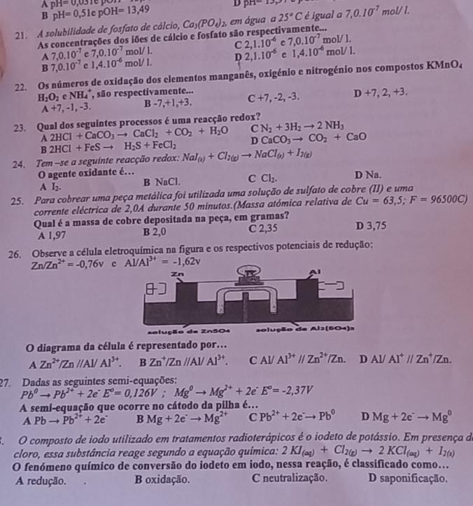 A pH=0,031c
B pH=0,51epOH=13,49
D pr1-
21. A solubilidade de fosfato de cálcio, Ca_3(PO_4)_2 ,em água a 25°C é igual a 7,0.10^(-7)mol/l.
As concentrações dos iões de cálcio e fosfato são respectivamente...
A 7,0.10^(-7) c 7,0.10^(-7) m ol/L C 2,1.10^(-6) e 7,0.10^(-7)mol/1.
B 7,0.10^(-7) e 1,4.10^(-6)mol/L D 2,1.10^(-6) e 1,4.10^(-6)mol/1.
22. Os números de oxidação dos elementos manganês, oxigénio e nitrogénio nos compostos KMnO₄
H_2O_2 e NH_4^(+ , são respectivamente... C+7,-2,-3. D+7,2,+3,
A+7,-1,-3. B -7,+1,+3.
23. Qual dos seguintes processos é uma reacção redox?
A2HCl+CaCO_3)to CaCl_2+CO_2+H_2O C N_2+3H_2to 2NH_3
B2HCl+FeSto H_2S+FeCl_2 D CaCO_3to CO_2+CaO
24. Tem-se a seguinte reacção redox: NaI_(g)+Cl_2(g)to NaCl_(s)+I_2(g)
O agente oxidante é… D Na.
A I_2. B NaCl. C Cl_2.
25. Para cobrear uma peça metálica foi utilizada uma solução de sulfato de cobre (II) e uma
corrente eléctrica de 2,0A durante 50 minutos.(Massa atómica relativa de Cu=63,5;F=96500C)
Qual é a massa de cobre depositada na peça, em gramas? D 3,75
A 1,97 B 2,0 C 2,35
26. Observe a célula eletroquímica na figura e os respectivos potenciais de redução:
Zn/Zn^(2+)=-0,76v c 
selução de ZnSO4 
O diagrama da célula é representado por.
AZn^(2+)/Zn//Al/Al^(3+). BZn^+/Zn//Al/Al^(3+). CAl/Al^(3+)//Zn^(2+)/Zn. D Al/ Al^+//Zn^+/Zn.
27. Dadas as seguintes semi-equações:
Pb^0to Pb^(2+)+2e^-E°=0,126V;Mg^0to Mg^(2+)+2e^-E°=-2,37V
A semi-equação que ocorre no cátodo da pilha é…
A Pbto Pb^(2+)+2e^- B Mg+2e^-to Mg^(2+) C Pb^(2+)+2e^-to Pb^0 D Mg+2e^-to Mg^0
3.  O composto de iodo utilizado em tratamentos radioterápicos é o iodeto de potássio. Em presença de
cloro, essa substância reage segundo a equação química: 2KI_(aq)+Cl_2(g)to 2KCl_(aq)+I_2(s)
O fenómeno químico de conversão do iodeto em iodo, nessa reação, é classificado como...
A redução. B oxidação. C neutralização. D saponificação.