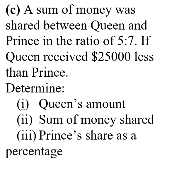 A sum of money was 
shared between Queen and 
Prince in the ratio of 5:7. If 
Queen received $25000 less 
than Prince. 
Determine: 
(i) Queen’s amount 
(ii) Sum of money shared 
(iii) Prince’s share as a 
percentage