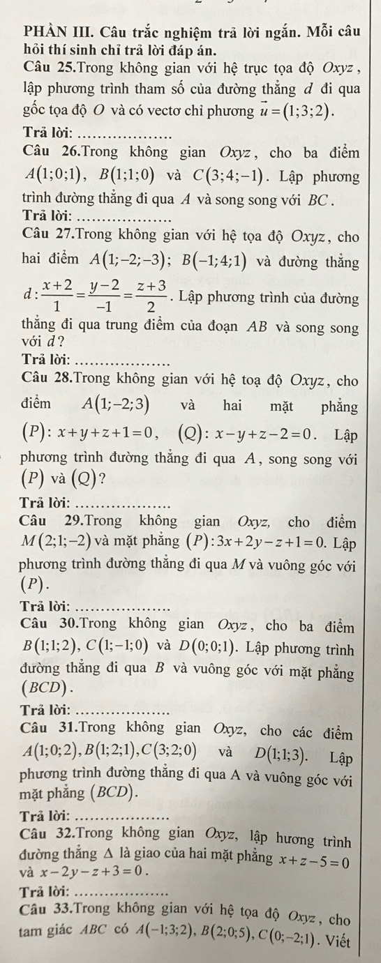 PHÀN III. Câu trắc nghiệm trả lời ngắn. Mỗi câu
hỏi thí sinh chỉ trả lời đáp án.
Câu 25.Trong không gian với hệ trục tọa độ Oxyz ,
lập phương trình tham số của đường thẳng đ đi qua
gốc tọa độ O và có vectơ chỉ phương vector u=(1;3;2).
Trả lời:_
Câu 26.Trong không gian Oxyz , cho ba điểm
A(1;0;1),B(1;1;0) và C(3;4;-1). Lập phương
trình đường thẳng đi qua A và song song với BC .
Trả lời:_
Câu 27.Trong không gian với hệ tọa độ Oxyz, cho
hai điểm A(1;-2;-3);B(-1;4;1) và đường thẳng
d :  (x+2)/1 = (y-2)/-1 = (z+3)/2 . Lập phương trình của đường
thắng đi qua trung điểm của đoạn AB và song song
với d?
Trả lời:_
Câu 28.Trong không gian với hhat e toạ độ Oxyz, cho
điểm A(1;-2;3) và hai mặt phẳng
(P): x+y+z+1=0 (Q): x-y+z-2=0 Lập
phương trình đường thẳng đi qua A, song song với
(P) và (Q)?
Trả lời:_
Câu 29.Trong không gian Oxyz, cho điểm
M(2;1;-2) và mặt phắng (P) 3x+2y-z+1=0. Lập
phương trình đường thẳng đi qua M và vuông góc với
(P).
Trả lời:_
Câu 30.Trong không gian Oxyz, cho ba điểm
B(1;1;2),C(1;-1;0) và D(0;0;1).  Lập phương trình
đường thẳng đi qua B và vuông góc với mặt phẳng
(BCD).
Trả lời:_
Câu 31.Trong không gian Oxyz, cho các điểm
A(1;0;2),B(1;2;1),C(3;2;0) và D(1;1;3). Lập
phương trình đường thẳng đi qua A và vuông góc với
mặt phẳng (BCD).
Trả lời:_
Câu 32.Trong không gian Oxyz, lập hương trình
đường thẳng △ là giao của hai mặt phẳng x+z-5=0
và x-2y-z+3=0.
Trả lời:_
Câu 33.Trong không gian với hệ tọa độ Oxyz, cho
tam giác ABC có A(-1;3;2),B(2;0;5),C(0;-2;1). Viết