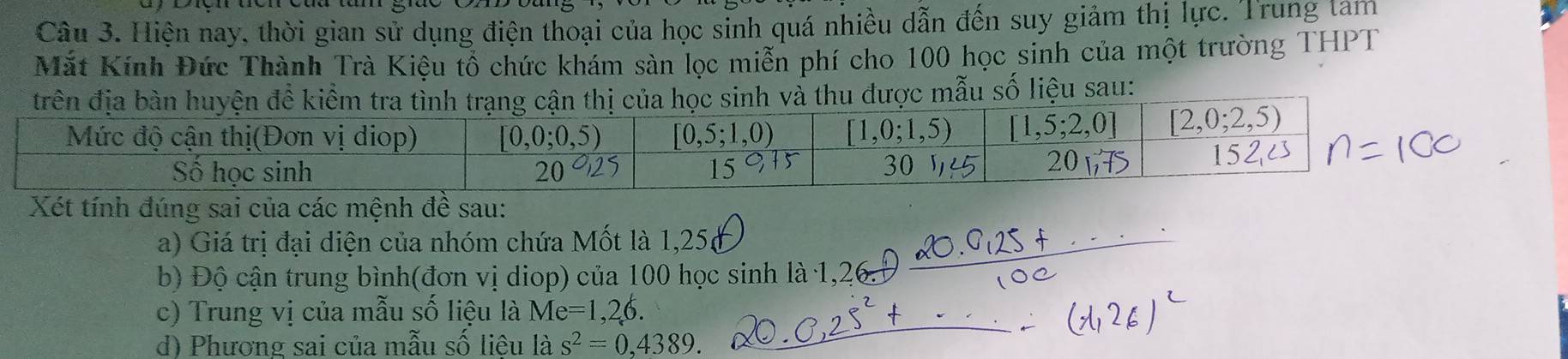 Hiện nay, thời gian sử dụng điện thoại của học sỉnh quá nhiều dẫn đến suy giảm thị lực. Trung lam
Mắt Kính Đức Thành Trà Kiệu tổ chức khám sàn lọc miễn phí cho 100 học sinh của một trường THPT
mẫu số liệu sau:
Xét tính đúng sai của các mệnh đề sau:
a) Giá trị đại diện của nhóm chứa Mốt là 1,25
_
b) Độ cận trung bình(đơn vị diop) của 100 học sinh là 1,26_
_
c) Trung vị của mẫu số liệu là Me=1,26.
d) Phương sai của mẫu số liệu là s^2=0,4389.