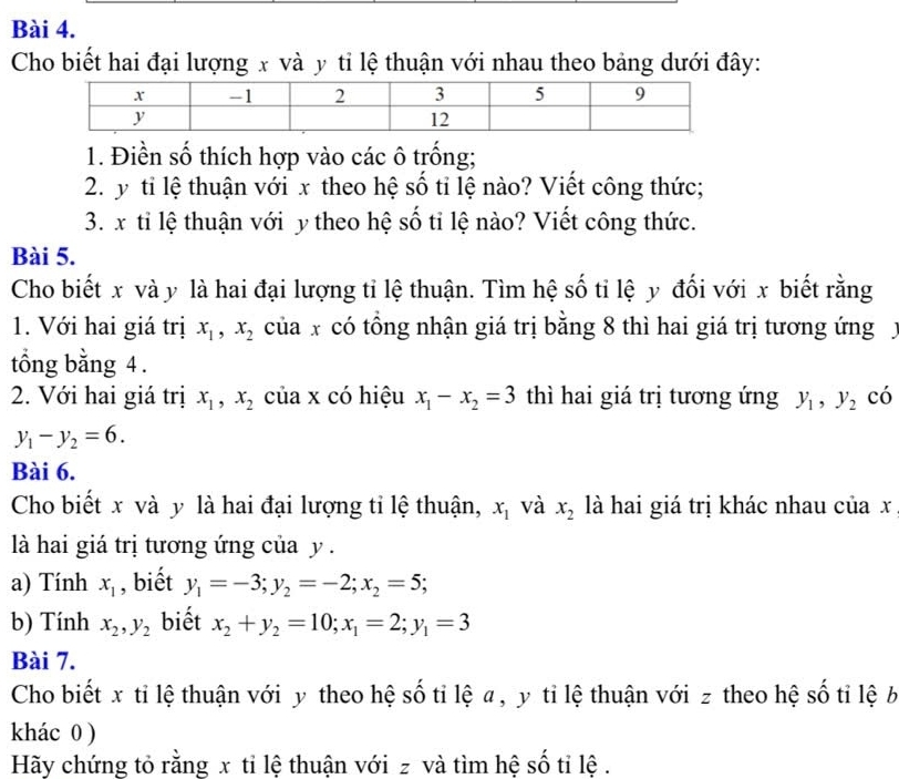 Cho biết hai đại lượng x và y tỉ lệ thuận với nhau theo bảng dưới đây: 
1. Điền số thích hợp vào các ô trống; 
2. y tỉ lệ thuận với x theo hệ số tỉ lệ nào? Viết công thức; 
3. x tỉ lệ thuận với y theo hệ số tỉ lệ nào? Viết công thức. 
Bài 5. 
Cho biết x và y là hai đại lượng tỉ lệ thuận. Tìm hệ số tỉ lệ y đối với x biết rằng 
1. Với hai giá trị x_1, x_2 của x có tổng nhận giá trị bằng 8 thì hai giá trị tương ứng 
tổng bằng 4. 
2. Với hai giá trị x_1, x_2 của x có hiệu x_1-x_2=3 thì hai giá trị tương ứng y_1, y_2 có
y_1-y_2=6. 
Bài 6. 
Cho biết x và y là hai đại lượng tỉ lệ thuận, x_1 và x_2 là hai giá trị khác nhau của x
là hai giá trị tương ứng của y. 
a) Tính x_1 , biết y_1=-3; y_2=-2; x_2=5; 
b) Tính x_2, y_2 biết x_2+y_2=10; x_1=2; y_1=3
Bài 7. 
Cho biết x tỉ lệ thuận với y theo hệ số tỉ lệ a , y tỉ lệ thuận với z theo hệ số tỉ lệ b 
khác 0 ) 
Hãy chứng tỏ rằng x tỉ lệ thuận với z và tìm hệ số tỉ lệ .