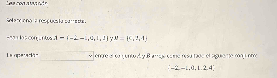 Lea con atención 
Selecciona la respuesta correcta. 
Sean los conjuntos A= -2,-1,0,1,2 y B= 0,2,4
La operación □ entre el conjunto A y B arroja como resultado el siguiente conjunto:
 -2,-1,0,1,2,4