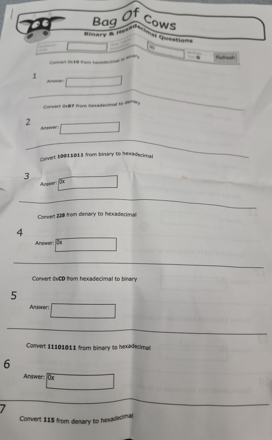 Of 
Bag Cows 
ginary & Hexadecimal Questions 

20 
Convert 0x10 from hexsdecimal to binary 
Refresh 
1 
Answer: 
Convert 0x87 from hexadecimal to denary 
2 
Answer: 
Convert 10011011 from binary to hexadecimal 
3 
Answer; 0x
Convert 228 from denary to hexadecimal 
4 
Answer: |0x 
Convert 0xCD from hexadecimal to binary 
5 
Answer: 
Convert 11101011 from binary to hexadecimal 
6 
Answer: □ 0*  
7 
Convert 115 from denary to hexadecimal