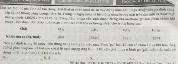 Call me babe: 0925111782   Façebook : The En viny
Cầu 32. Một hộ gia đình để tận dụng chất thái từ chăn nuôi đã sử xây dựng hầm khí bioga đồng thời gia đình cũng
lập đặt hệ thống năng lượng mặt trời. Trong 90 ngày mùa hè hệ thống năng lượng mặt trời sản sinh ra được một
lượng nhiệt 1 1,8625.10^(wedge)6kJ J và hệ thống hàm bioga sản sinh được 20 kg khí methane (thành phần chính khí
bioga). Khi được đốt cháy hoàn toàn 1 mol các chất tỏa ra lượng nhiệt cho trong bảng sau:
Nếu gia đình trong 90 ngày trên dùng năng lượng từ việc mua Bình "ga" loại 12 cân có chứa 12 kg khí hóa lồng
(LPG) gồm propane và butane với tỉ lệ mol tương ứng là 2:3 thì cần phải mua n bình ga (giả thiết hiệu suất sử
dụng nhiệt như nhau). Giá trị của n là
A. 2. B. 3. C. 5. D. 4.
* Đề thị thứ TNTHPTOG 2023 - Sở GD&ĐT Bà Rịa - Vũng Tàu