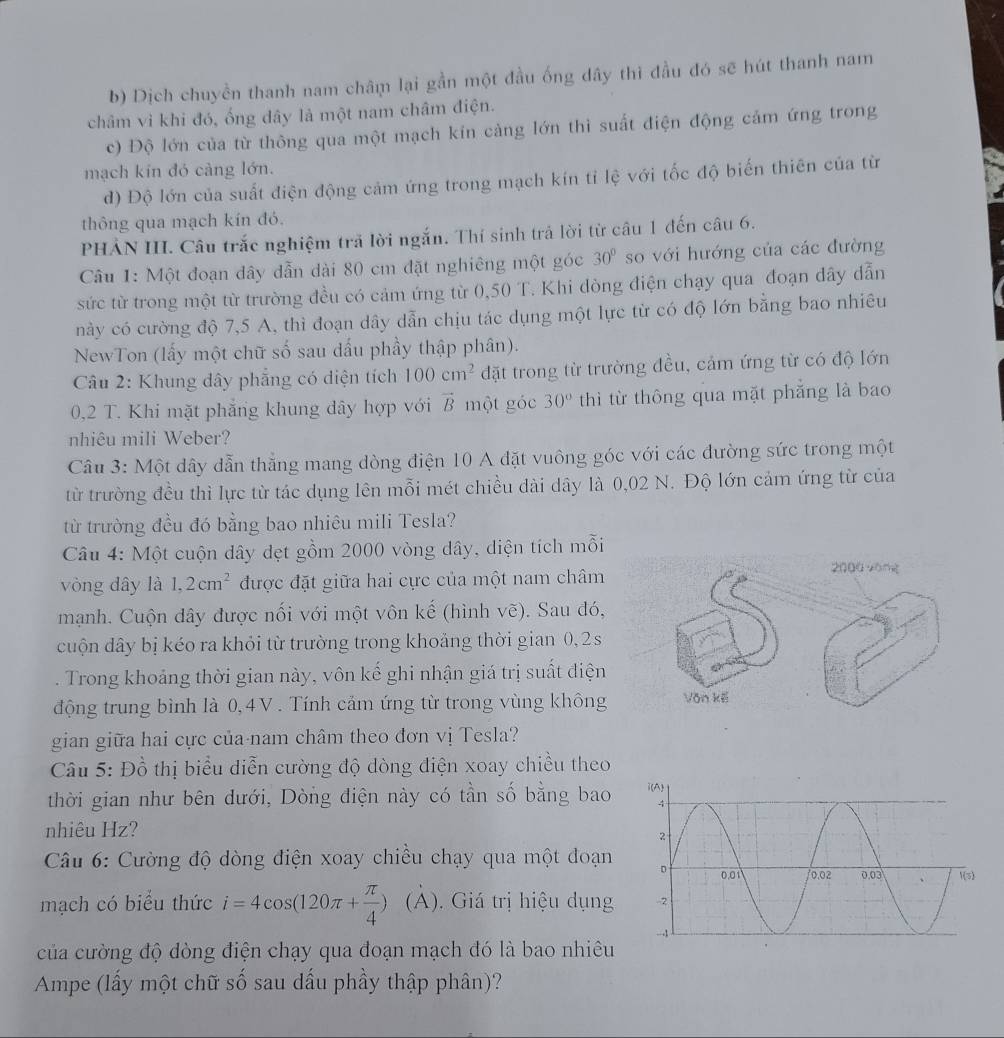 b) Dịch chuyền thanh nam châṃ lại gần một đầu ống dây thì đầu đó sẽ hút thanh nam
châm vì khi đó, ống dây là một nam châm điện.
c) Độ lớn của từ thông qua một mạch kín cảng lớn thì suất điện động cảm ứng trong
mạch kin đó càng lớn.
d) Độ lớn của suất điện động cảm ứng trong mạch kín tỉ lệ với tốc độ biến thiên của từ
thông qua mạch kín đó.
PHẢN III. Câu trắc nghiệm trả lời ngắn. Thí sinh trả lời từ câu 1 đến câu 6.
Câu 1: Một đoạn dây dẫn dài 80 cm đặt nghiêng một góc 30° so với hướng của các đường
sức từ trong một từ trường đều có cảm ứng từ 0,50 T. Khi dòng điện chạy qua đoạn dây đẫn
này có cường độ 7,5 A, thì đoạn dây dẫn chịu tác dụng một lực từ có độ lớn bằng bao nhiêu
NewTon (lấy một chữ số sau dấu phầy thập phân).
Câu 2: Khung dây phẳng có diện tích 100cm^2 đặt trong từ trường đều, cảm ứng từ có độ lớn
0,2 T. Khi mặt phẳng khung dây hợp với vector B một góc 30° thì từ thông qua mặt phẳng là bao
nhiêu mili Weber?
Câu 3: Một dây dẫn thằng mang dòng điện 10 A đặt vuông góc với các đường sức trong một
từ trường đều thì lực từ tác dụng lên mỗi mét chiều dài dây là 0,02 N. Độ lớn cảm ứng từ của
từ trường đều đó bằng bao nhiêu mili Tesla?
Câu 4: Một cuộn dây đẹt gồm 2000 vòng dây, diện tích mỗi
vòng dây là 1,2cm^2 được đặt giữa hai cực của một nam châm
mạnh. Cuộn dây được nối với một vôn kế (hình vẽ). Sau đó,
cuộn dây bị kéo ra khỏi từ trường trong khoảng thời gian 0, 2 s
. Trong khoảng thời gian này, vôn kế ghi nhận giá trị suất điện
động trung bình là 0, 4V . Tính cảm ứng từ trong vùng không
gian giữa hai cực của-nam châm theo đơn vị Tesla?
Câu 5: Đồ thị biểu diễn cường độ dòng điện xoay chiều theo
thời gian như bên dưới, Dòng điện này có tần số bằng bao
nhiêu Hz?
Câu 6: Cường độ dòng điện xoay chiều chạy qua một đoạn 
mạch có biểu thức i=4cos (120π + π /4 ) (A). Giá trị hiệu dụng 
của cường độ dòng điện chạy qua đoạn mạch đó là bao nhiêu
Ampe (lấy một chữ số sau dấu phầy thập phân)?