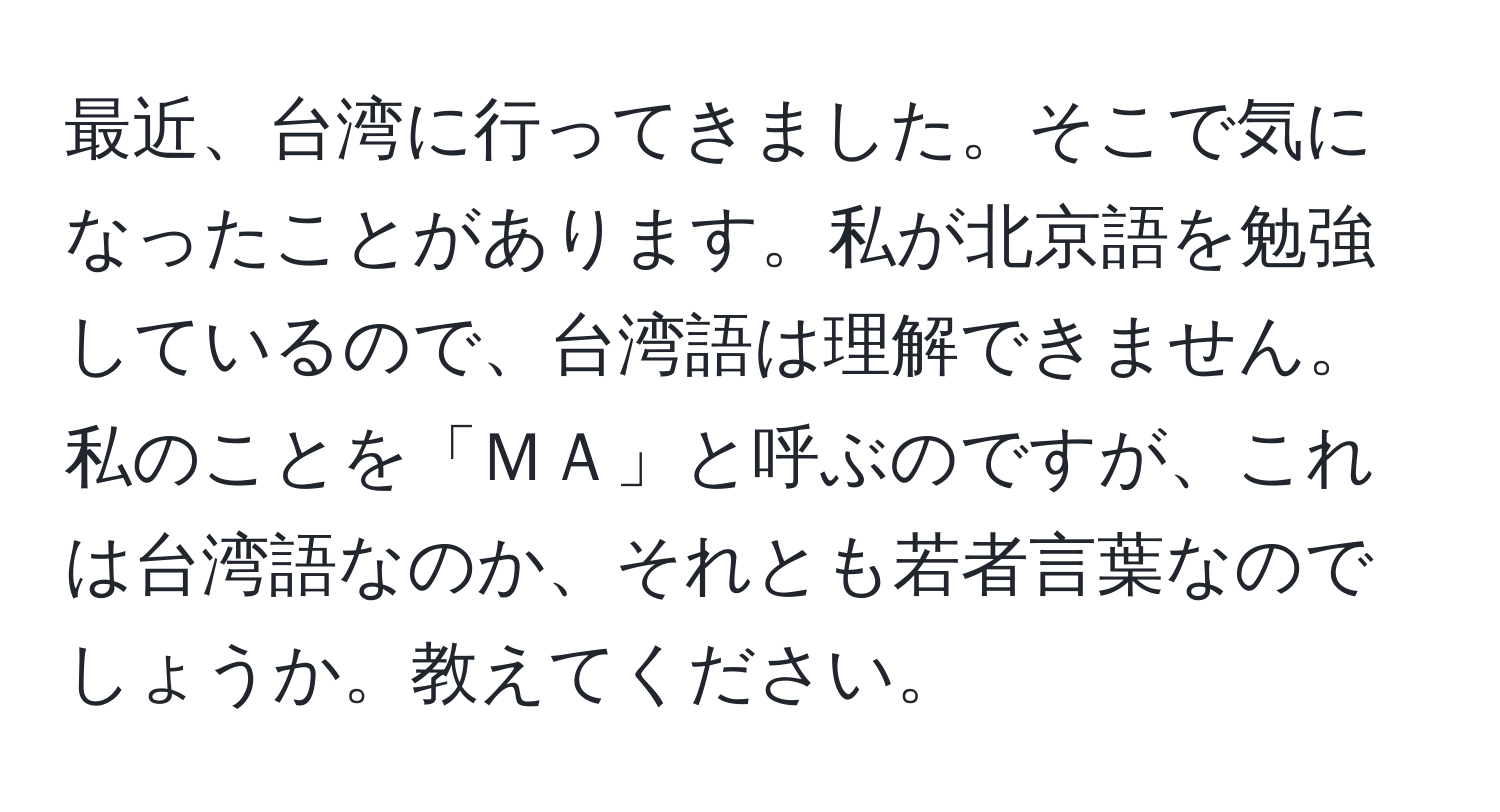 最近、台湾に行ってきました。そこで気になったことがあります。私が北京語を勉強しているので、台湾語は理解できません。私のことを「ＭＡ」と呼ぶのですが、これは台湾語なのか、それとも若者言葉なのでしょうか。教えてください。