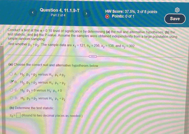 Question 4, 11.1.9-T > HW Score: 37.5%, 3 of 8 points
Part 2 of 4 ⓧ Points: 0 of 1 Save
Conduct a test at the alpha =0.10 level of significance by determining (a) the null and alternative hypotheses, (b) the
test statistic, and (c) the P -value. Assume the samples were obtained independently from a large population using
simple random sampling
Test whether p_1>p_2. The sample data are x_1=121, n_1=256, x_2=138 , and n_2=302
(a) Choose the correct null and alternative hypotheses below
A. H_0:p_1=p_2 versus H_1:p_1!= p_2
B. H_0:p_1=p_2 versus H_1:p_1>p_2
C: H_0:p_1=0 versus H_1:p_1!= 0
D. H_0:p_1=p_2 versus H_1:p_1
(b) Determine the test statistic
z_0=□ (Round to two decimal places as needed.)