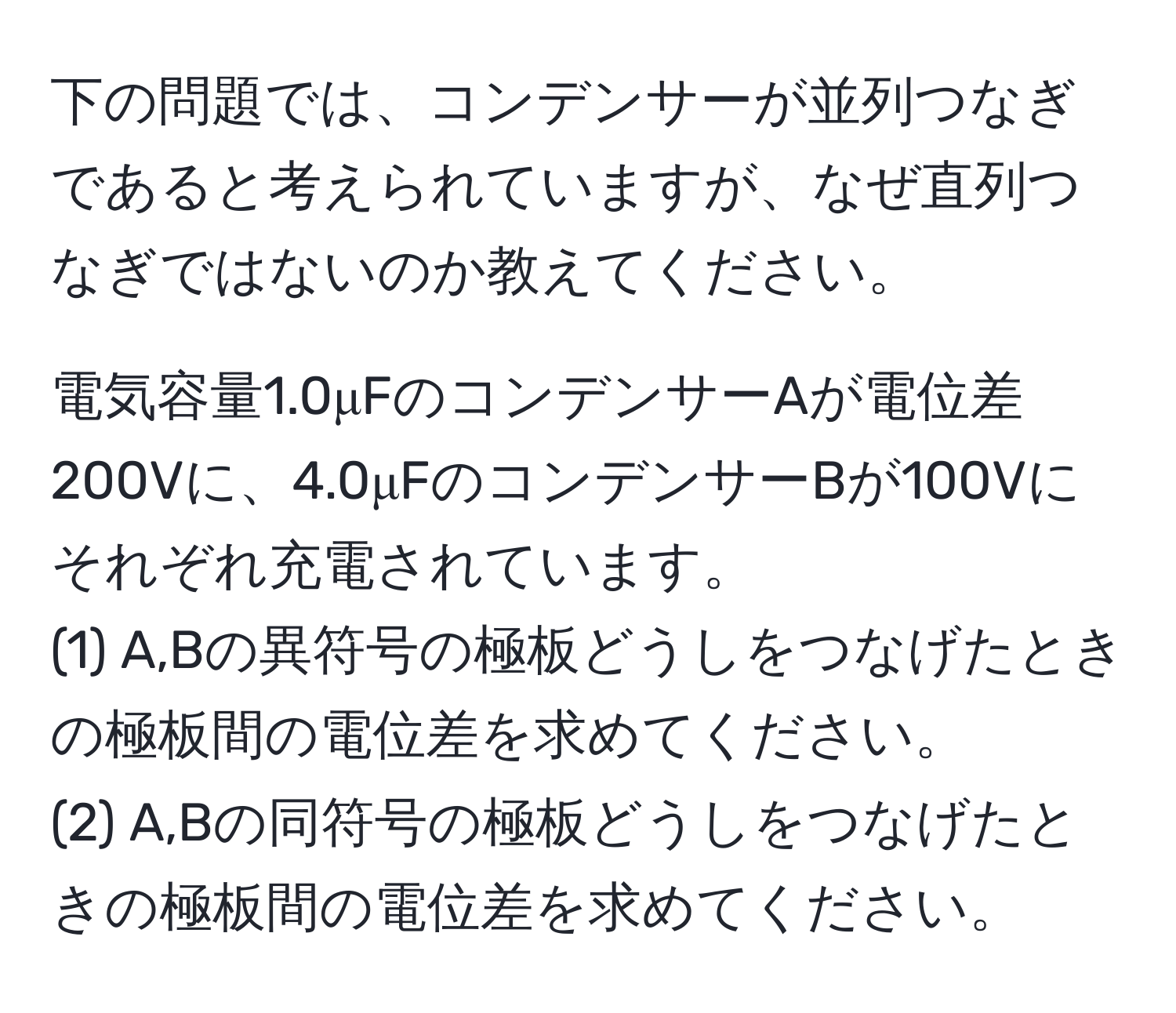 下の問題では、コンデンサーが並列つなぎであると考えられていますが、なぜ直列つなぎではないのか教えてください。

電気容量1.0μFのコンデンサーAが電位差200Vに、4.0μFのコンデンサーBが100Vにそれぞれ充電されています。
(1) A,Bの異符号の極板どうしをつなげたときの極板間の電位差を求めてください。
(2) A,Bの同符号の極板どうしをつなげたときの極板間の電位差を求めてください。