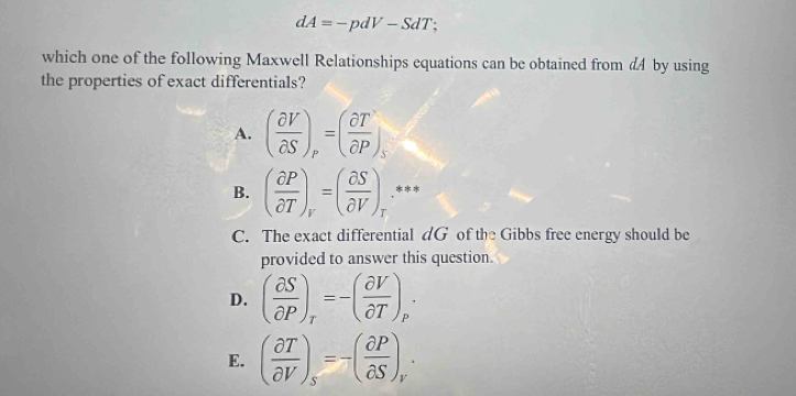 dA=-pdV-SdT :
which one of the following Maxwell Relationships equations can be obtained from d4 by using
the properties of exact differentials?
A. ( partial V/partial S )_p=( partial T/partial P )_s
B. ( partial P/partial T )_r=( partial S/partial V )_r **
C. The exact differential dG of the Gibbs free energy should be
provided to answer this question.
D. ( partial S/partial P )_r=-( partial V/partial T )_p·
E. ( partial T/partial V )_s=-( partial P/partial S )_r·