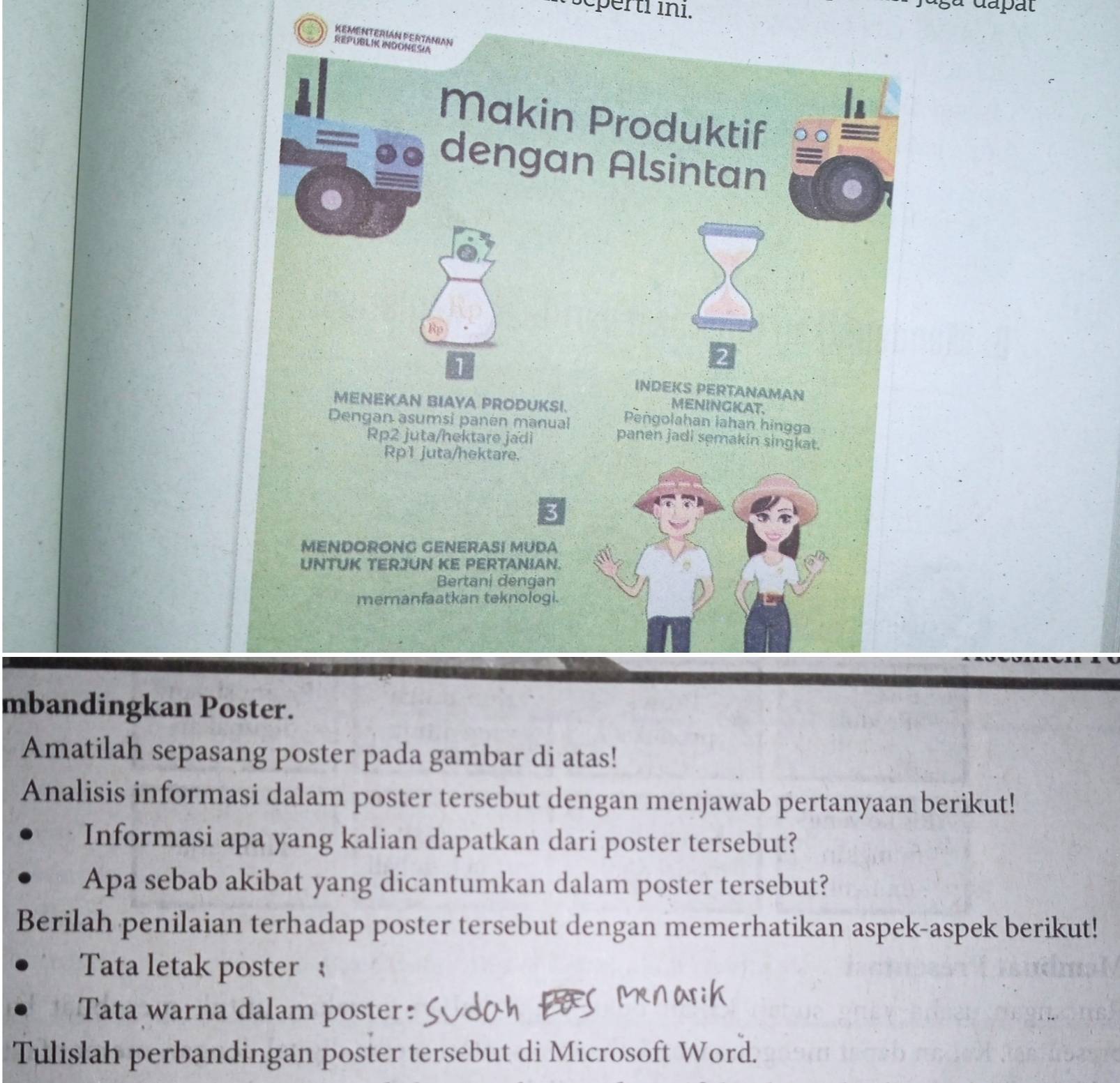 scperti in1. 
,a dapat 
KEMENTERIáN PERTANIAN 
REPUBLIK INDONESIA 
In 
Makin Produktif 
dengan Alsintan 
a 
Rp 
1 
INDEKS PERTANAMAN 
MENINGKAT. 
MENEKAN BIAYA PRODUKSI. Peñgolahan lahan hingga 
Dengan asumsi panén manual panen jadi semakin singkat. 
Rp2 juta/hektare jadi 
Rp1 juta/hektare. 
3 
MENDORONG GENERASI MUDA 
UNTUK TERJUN KE PERTANIAN. 
Bertani dengan 
memanfaatkan teknologi. 
mbandingkan Poster. 
Amatilah sepasang poster pada gambar di atas! 
Analisis informasi dalam poster tersebut dengan menjawab pertanyaan berikut! 
Informasi apa yang kalian dapatkan dari poster tersebut? 
Apa sebab akibat yang dicantumkan dalam poster tersebut? 
Berilah penilaian terhadap poster tersebut dengan memerhatikan aspek-aspek berikut! 
Tata letak poster  
Tata warna dalam poster: 
Tulislah perbandingan poster tersebut di Microsoft Word.