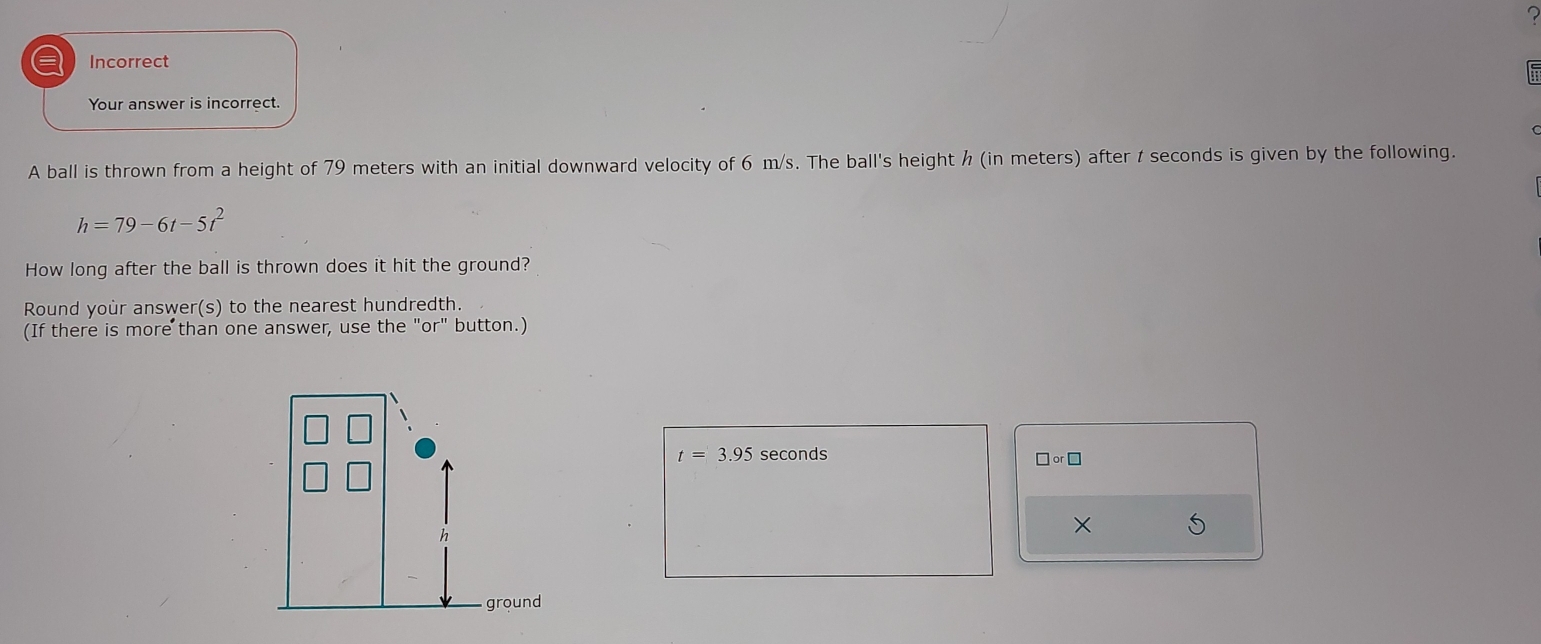 Incorrect 
Your answer is incorrect. 
A ball is thrown from a height of 79 meters with an initial downward velocity of 6 m/s. The ball's height h (in meters) after t seconds is given by the following.
h=79-6t-5t^2
How long after the ball is thrown does it hit the ground? 
Round your answer(s) to the nearest hundredth. 
(If there is more than one answer, use the "or" button.)
t=3.95 seconds
□ or□
×