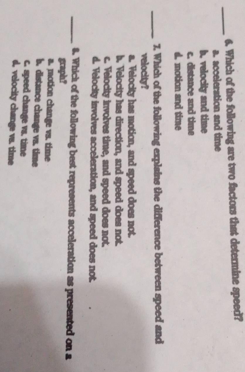 Which of the following are two factors that determine speed?
a. acceleration and time
b. velocity and time
c. distance and time
d. motion and time
_7. Which of the following explains the difference between speed and
velocity?
a. Velocity has motion, and speed does not.
b. Velocity has direction, and speed does not.
c. Velocity involves time, and speed does not.
d. Velocity involves acceleration, and speed does not.
_8. Whick of the following best represents acceleration as presented on a
graph?
a. motion change vs. time
b. distance change vs. time
c. speed change vs. time
d. velocity change vs. time